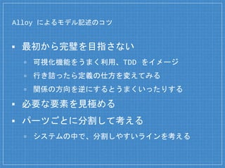 Alloy によるモデル記述のコツ
▪ 最初から完璧を目指さない
▫ 可視化機能をうまく利用、TDD をイメージ
▫ 行き詰ったら定義の仕方を変えてみる
▫ 関係の方向を逆にするとうまくいったりする
▪ 必要な要素を見極める
▪ パーツごとに分割して考える
▫ システムの中で、分割しやすいラインを考える
 