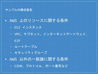 サンプルの構成要素
▪ AWS 上のリソースに関する条件
▫ EC2 インスタンス
▫ VPC、サブネット、インターネットゲートウェイ、
EIP
▫ ルートテーブル
▫ セキュリティグループ
▪ AWS 以外の一般論に関する条件
▫ CIDR、プロトコル、ポート番号など
 