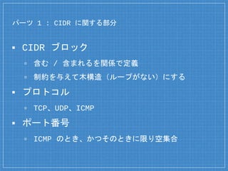 パーツ 1 : CIDR に関する部分
▪ CIDR ブロック
▫ 含む / 含まれるを関係で定義
▫ 制約を与えて木構造（ループがない）にする
▪ プロトコル
▫ TCP、UDP、ICMP
▪ ポート番号
▫ ICMP のとき、かつそのときに限り空集合
 