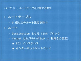 パーツ 3 : ルートテーブルに関する部分
▪ ルートテーブル
▫ 0 個以上のルート設定を持つ
▪ ルート
▫ Destination となる CIDR ブロック
▫ Target は以下のいずれか（= 和集合の要素）
■ EC2 インスタンス
■ インターネットゲートウェイ
 