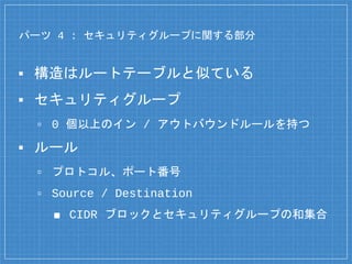 パーツ 4 : セキュリティグループに関する部分
▪ 構造はルートテーブルと似ている
▪ セキュリティグループ
▫ 0 個以上のイン / アウトバウンドルールを持つ
▪ ルール
▫ プロトコル、ポート番号
▫ Source / Destination
■ CIDR ブロックとセキュリティグループの和集合
 