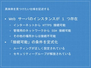 具体例を見つけたい仕様を記述する
▪ Web サーバのインスタンスが 1 つ存在
▫ インターネットから HTTPS 接続可能
▫ 管理用のネットワークから SSH 接続可能
▫ その他の場所からは接続不可能
▪ 「接続可能」の条件を定式化
▫ ルーティングが正しく設定されている
▫ セキュリティーグループが解放されている
 