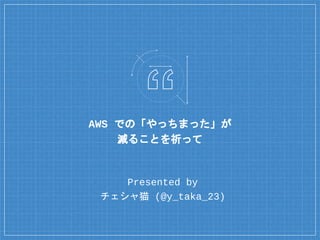 AWS での「やっちまった」が
減ることを祈って
Presented by
チェシャ猫 (@y_taka_23)
 