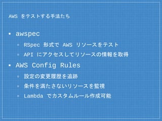 AWS をテストする手法たち
▪ awspec
▫ RSpec 形式で AWS リソースをテスト
▫ API にアクセスしてリソースの情報を取得
▪ AWS Config Rules
▫ 設定の変更履歴を追跡
▫ 条件を満たさないリソースを監視
▫ Lambda でカスタムルール作成可能
 