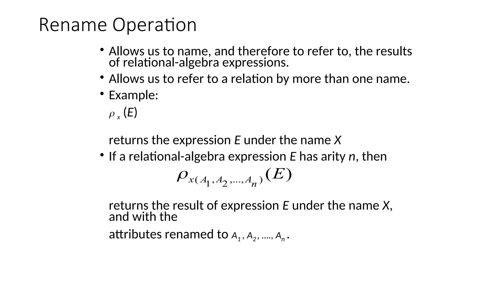 Rename Operation
• Allows us to name, and therefore to refer to, the results
of relational-algebra expressions.
• Allows us to refer to a relation by more than one name.
• Example:
 x (E)
returns the expression E under the name X
• If a relational-algebra expression E has arity n, then
returns the result of expression E under the name X,
and with the
attributes renamed to A1 , A2 , …., An .
)
(
)
,...,
2
,
1
( E
n
A
A
A
x

 