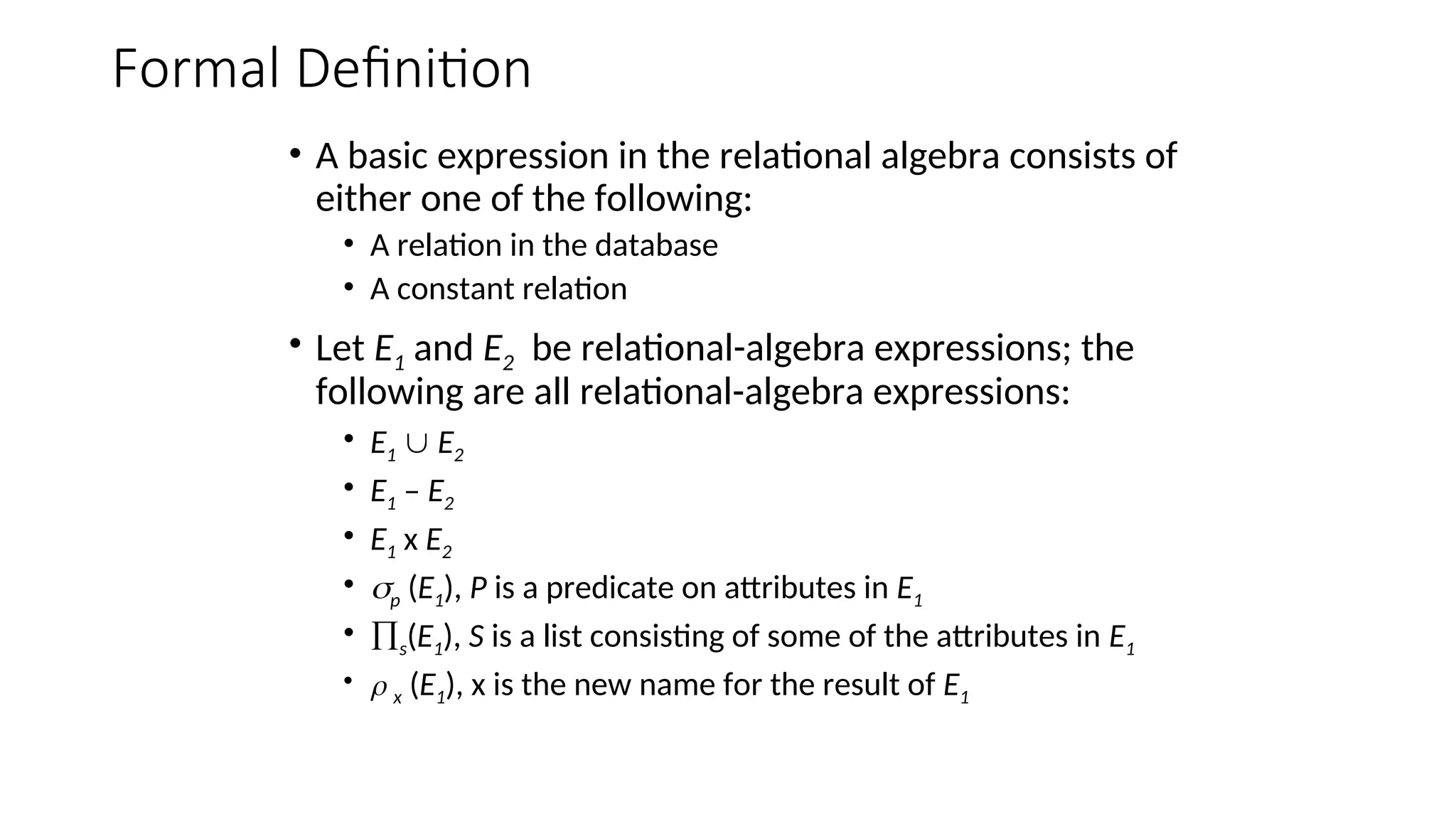 Formal Definition
• A basic expression in the relational algebra consists of
either one of the following:
• A relation in the database
• A constant relation
• Let E1 and E2 be relational-algebra expressions; the
following are all relational-algebra expressions:
• E1  E2
• E1 – E2
• E1 x E2
• p (E1), P is a predicate on attributes in E1
• s(E1), S is a list consisting of some of the attributes in E1
•  x (E1), x is the new name for the result of E1
 