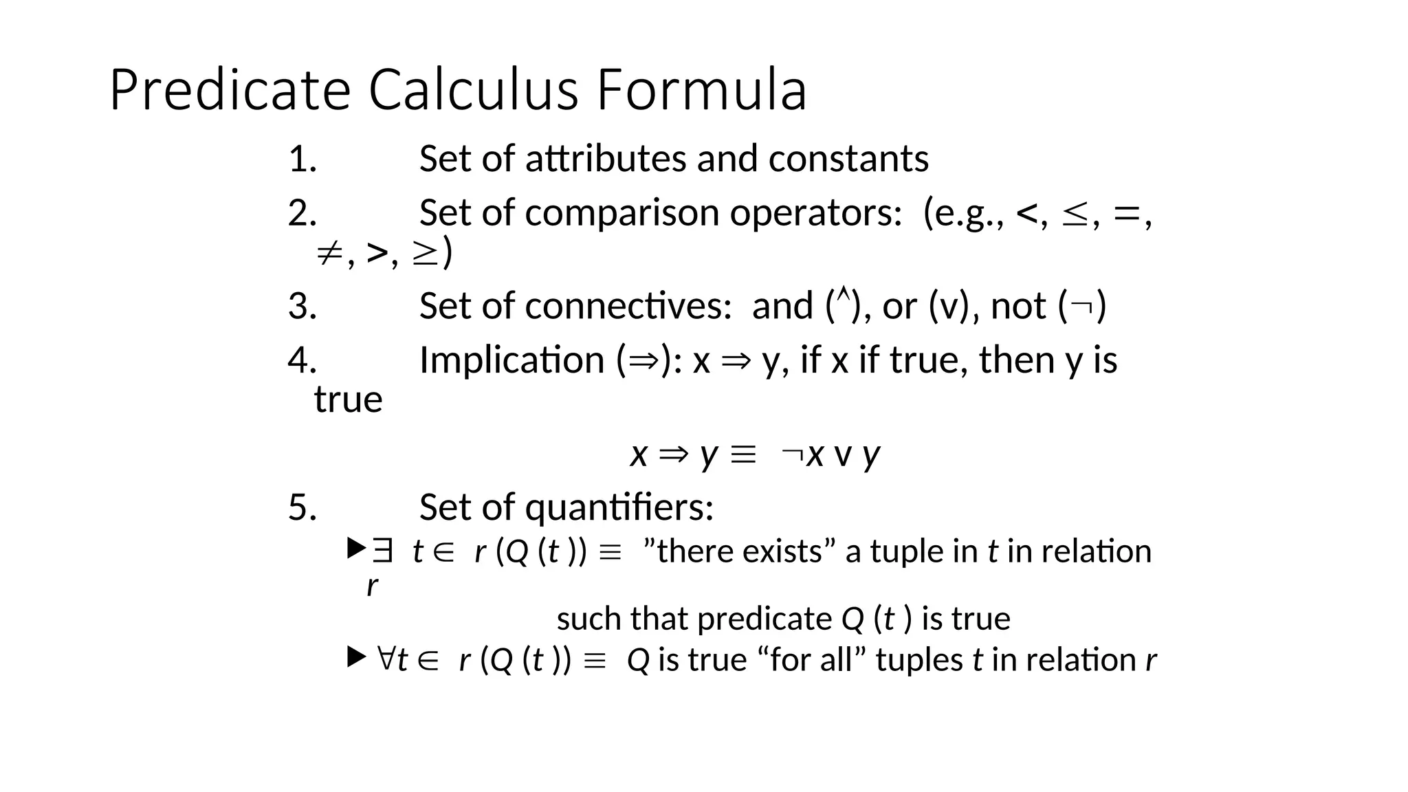Predicate Calculus Formula
1. Set of attributes and constants
2. Set of comparison operators: (e.g., , , ,
, , )
3. Set of connectives: and (), or (v)‚ not ()
4. Implication (): x  y, if x if true, then y is
true
x  y x v y
5. Set of quantifiers:
t r (Q (t )) ”there exists” a tuple in t in relation
r
such that predicate Q (t ) is true
t r (Q (t )) Q is true “for all” tuples t in relation r
 