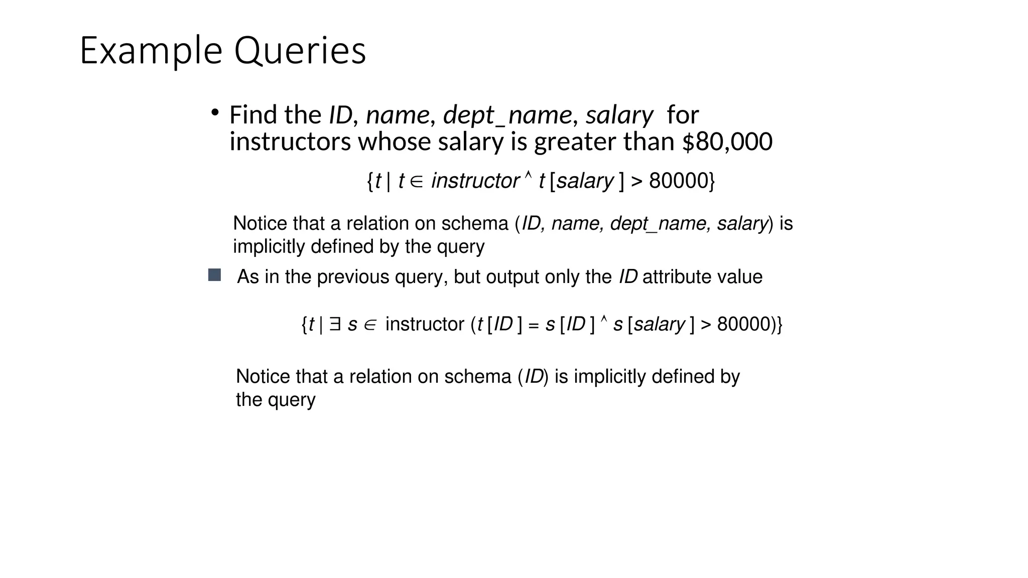 Example Queries
• Find the ID, name, dept_name, salary for
instructors whose salary is greater than $80,000
 As in the previous query, but output only the ID attribute value
{t |  s instructor (t [ID ] = s [ID ]  s [salary ]  80000)}
{t | t  instructor  t [salary ]  80000}
Notice that a relation on schema (ID) is implicitly defined by
the query
Notice that a relation on schema (ID, name, dept_name, salary) is
implicitly defined by the query
 