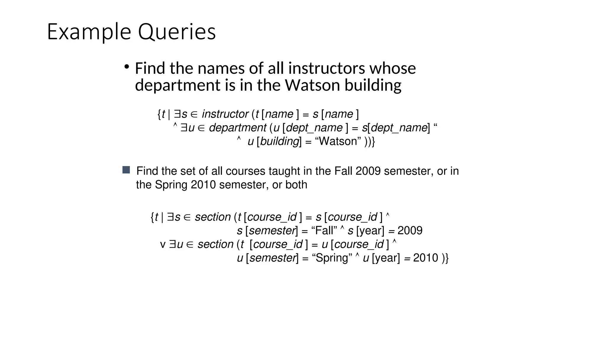 Example Queries
• Find the names of all instructors whose
department is in the Watson building
{t | s  section (t [course_id ] = s [course_id ] 
s [semester] = “Fall”  s [year] = 2009
v u  section (t [course_id ] = u [course_id ] 
u [semester] = “Spring”  u [year] = 2010 )}
 Find the set of all courses taught in the Fall 2009 semester, or in
the Spring 2010 semester, or both
{t | s  instructor (t [name ] = s [name ]
 u  department (u [dept_name ] = s[dept_name] “
 u [building] = “Watson” ))}
 