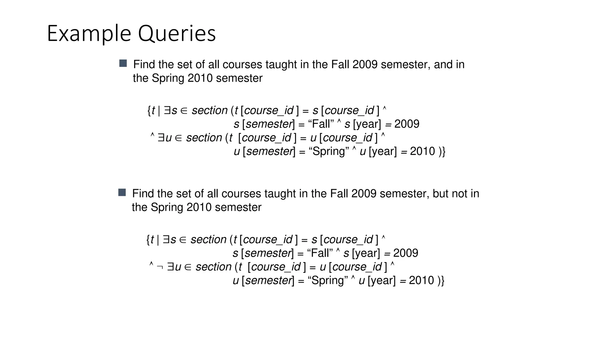 Example Queries
{t | s  section (t [course_id ] = s [course_id ] 
s [semester] = “Fall”  s [year] = 2009
 u  section (t [course_id ] = u [course_id ] 
u [semester] = “Spring”  u [year] = 2010 )}
 Find the set of all courses taught in the Fall 2009 semester, and in
the Spring 2010 semester
{t | s  section (t [course_id ] = s [course_id ] 
s [semester] = “Fall”  s [year] = 2009
  u  section (t [course_id ] = u [course_id ] 
u [semester] = “Spring”  u [year] = 2010 )}
 Find the set of all courses taught in the Fall 2009 semester, but not in
the Spring 2010 semester
 
