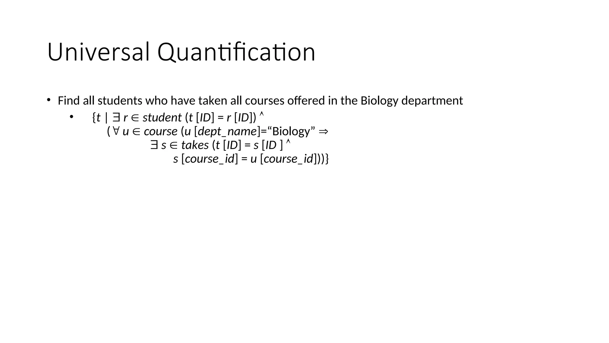 Universal Quantification
• Find all students who have taken all courses offered in the Biology department
• {t |  r  student (t [ID] = r [ID]) 
( u  course (u [dept_name]=“Biology” 
 s  takes (t [ID] = s [ID ] 
s [course_id] = u [course_id]))}
 