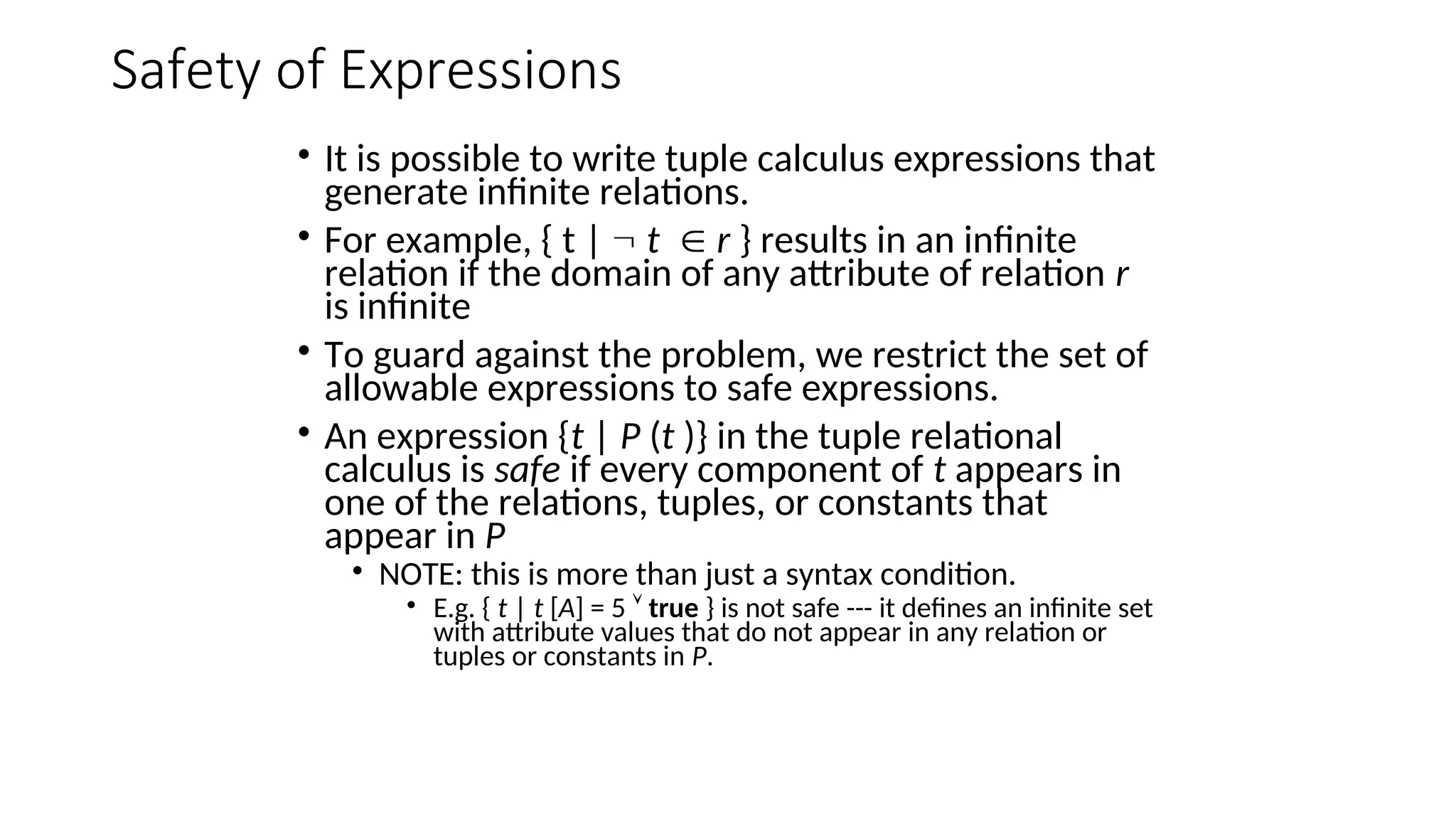 Safety of Expressions
• It is possible to write tuple calculus expressions that
generate infinite relations.
• For example, { t |  t r } results in an infinite
relation if the domain of any attribute of relation r
is infinite
• To guard against the problem, we restrict the set of
allowable expressions to safe expressions.
• An expression {t | P (t )} in the tuple relational
calculus is safe if every component of t appears in
one of the relations, tuples, or constants that
appear in P
• NOTE: this is more than just a syntax condition.
• E.g. { t | t [A] = 5  true } is not safe --- it defines an infinite set
with attribute values that do not appear in any relation or
tuples or constants in P.
 