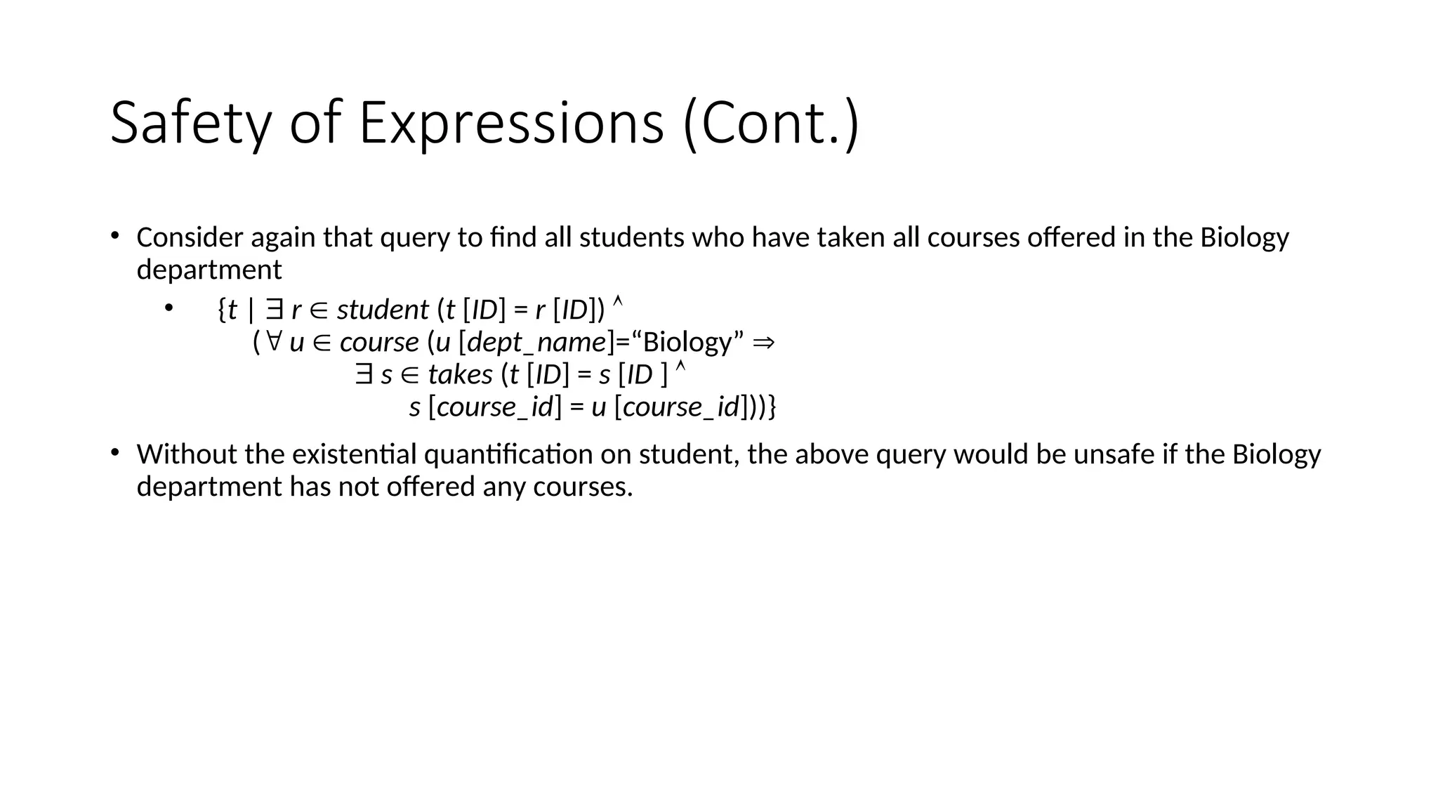 Safety of Expressions (Cont.)
• Consider again that query to find all students who have taken all courses offered in the Biology
department
• {t |  r  student (t [ID] = r [ID]) 
( u  course (u [dept_name]=“Biology” 
 s  takes (t [ID] = s [ID ] 
s [course_id] = u [course_id]))}
• Without the existential quantification on student, the above query would be unsafe if the Biology
department has not offered any courses.
 