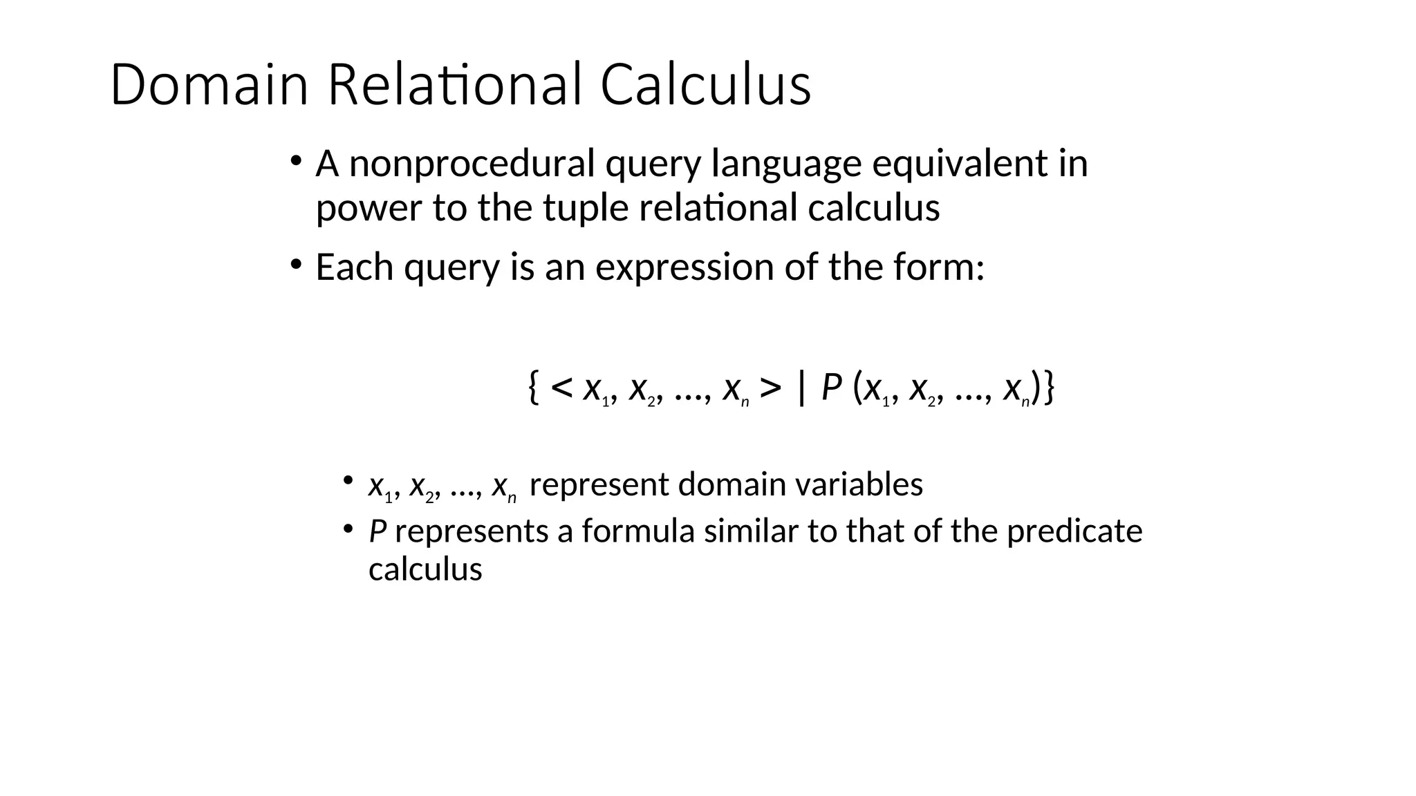 Domain Relational Calculus
• A nonprocedural query language equivalent in
power to the tuple relational calculus
• Each query is an expression of the form:
{  x1, x2, …, xn  | P (x1, x2, …, xn)}
• x1, x2, …, xn represent domain variables
• P represents a formula similar to that of the predicate
calculus
 