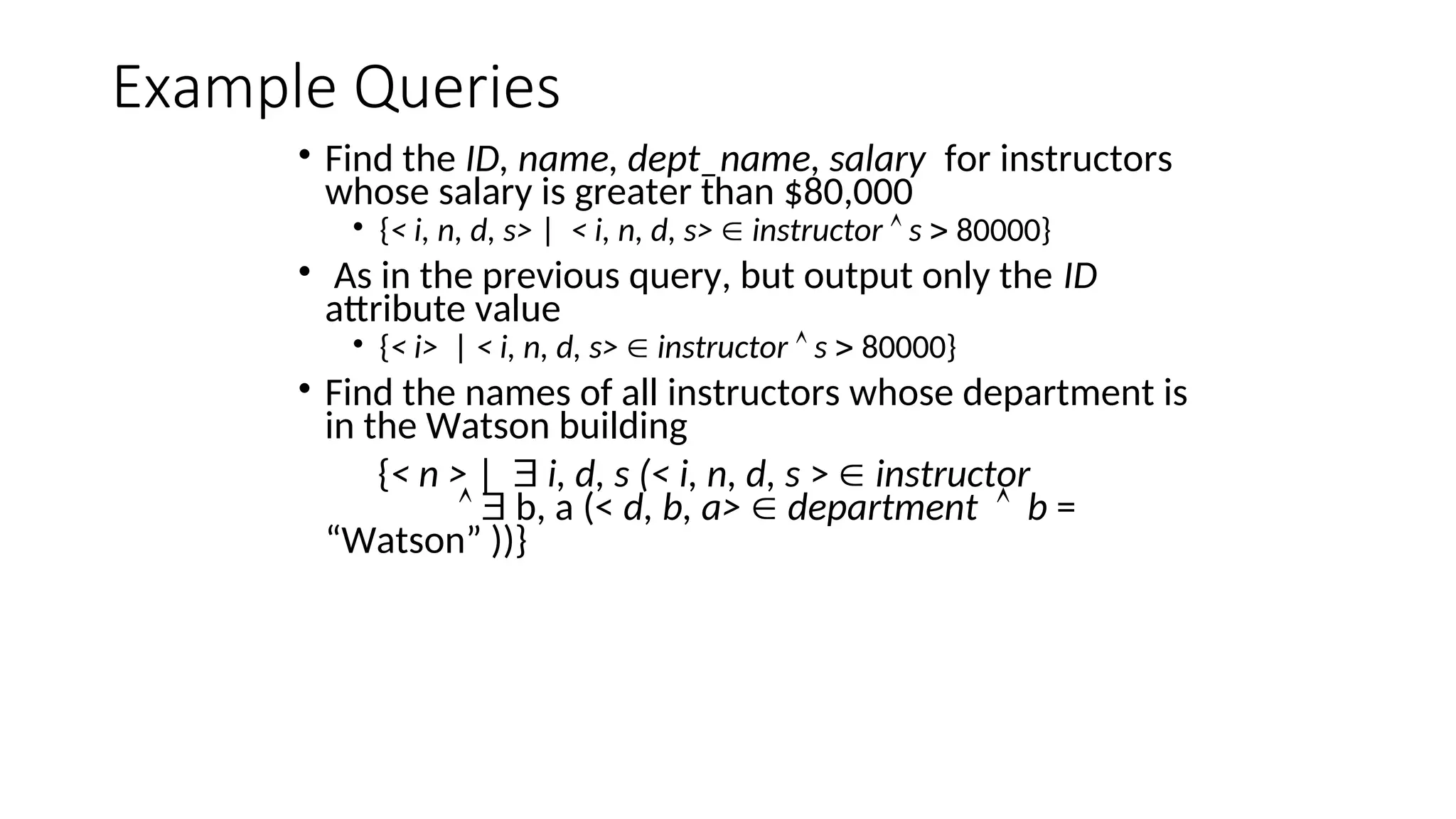 Example Queries
• Find the ID, name, dept_name, salary for instructors
whose salary is greater than $80,000
• {< i, n, d, s> | < i, n, d, s>  instructor  s  80000}
• As in the previous query, but output only the ID
attribute value
• {< i> | < i, n, d, s>  instructor  s  80000}
• Find the names of all instructors whose department is
in the Watson building
{< n > |  i, d, s (< i, n, d, s >  instructor
  b, a (< d, b, a>  department  b =
“Watson” ))}
 