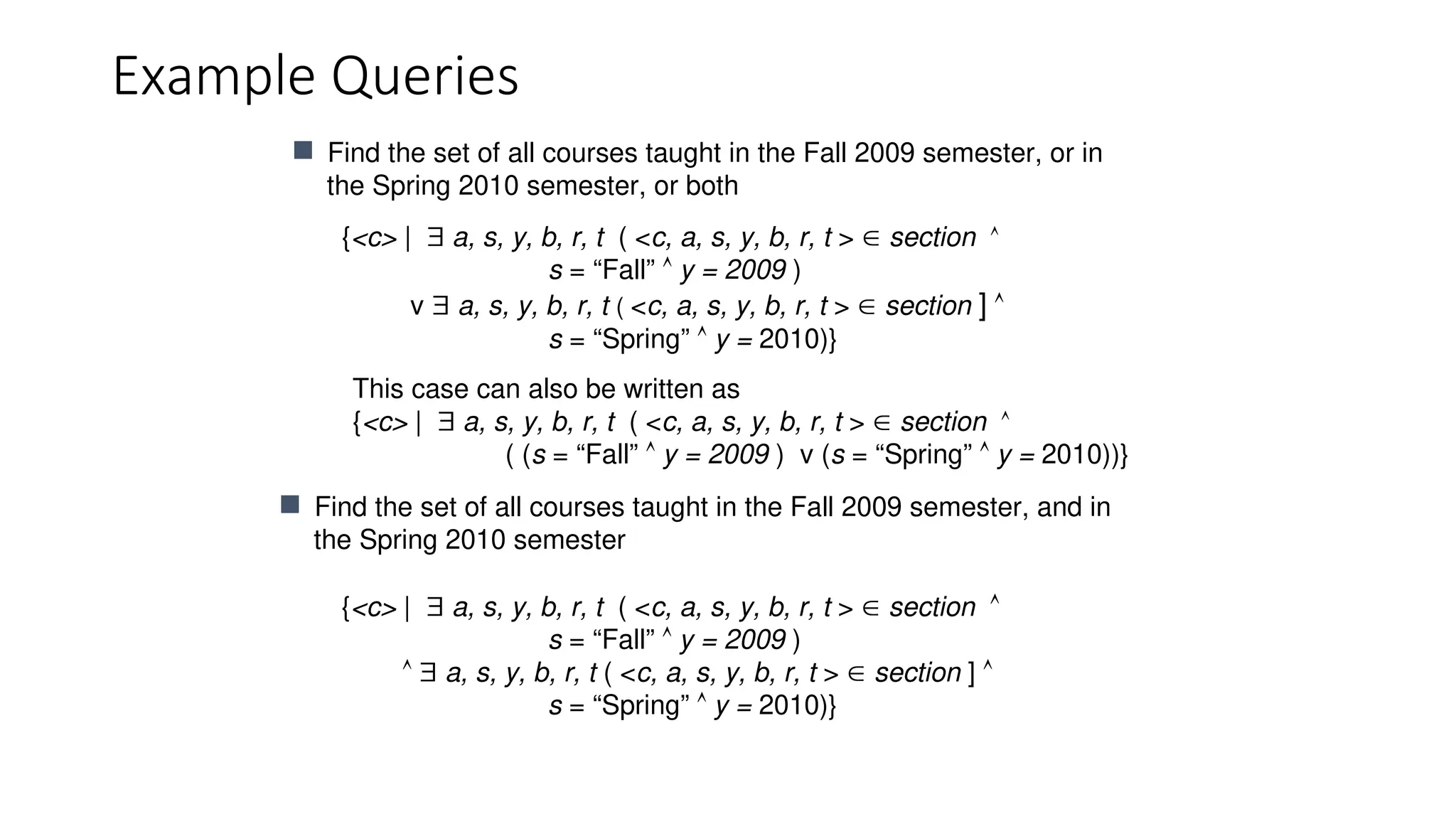 Example Queries
{<c> |  a, s, y, b, r, t ( <c, a, s, y, b, r, t >  section 
s = “Fall”  y = 2009 )
v  a, s, y, b, r, t ( <c, a, s, y, b, r, t >  section ] 
s = “Spring”  y = 2010)}
 Find the set of all courses taught in the Fall 2009 semester, or in
the Spring 2010 semester, or both
This case can also be written as
{<c> |  a, s, y, b, r, t ( <c, a, s, y, b, r, t >  section 
( (s = “Fall”  y = 2009 ) v (s = “Spring”  y = 2010))}
 Find the set of all courses taught in the Fall 2009 semester, and in
the Spring 2010 semester
{<c> |  a, s, y, b, r, t ( <c, a, s, y, b, r, t >  section 
s = “Fall”  y = 2009 )
  a, s, y, b, r, t ( <c, a, s, y, b, r, t >  section ] 
s = “Spring”  y = 2010)}
 