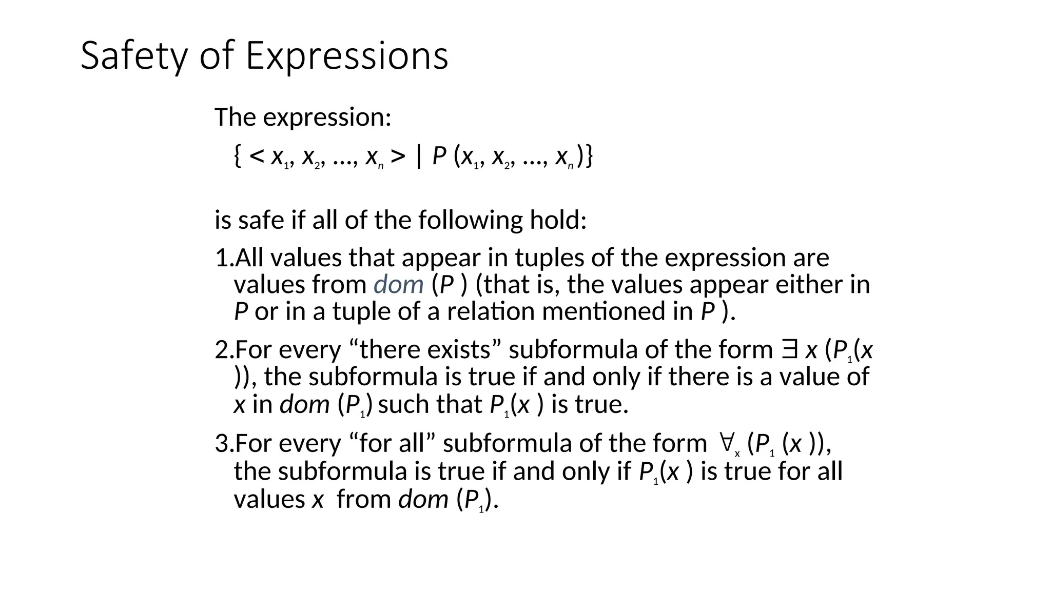 Safety of Expressions
The expression:
{  x1, x2, …, xn  | P (x1, x2, …, xn )}
is safe if all of the following hold:
1.All values that appear in tuples of the expression are
values from dom (P ) (that is, the values appear either in
P or in a tuple of a relation mentioned in P ).
2.For every “there exists” subformula of the form  x (P1(x
)), the subformula is true if and only if there is a value of
x in dom (P1)such that P1(x ) is true.
3.For every “for all” subformula of the form x (P1 (x )),
the subformula is true if and only if P1(x ) is true for all
values x from dom (P1).
 