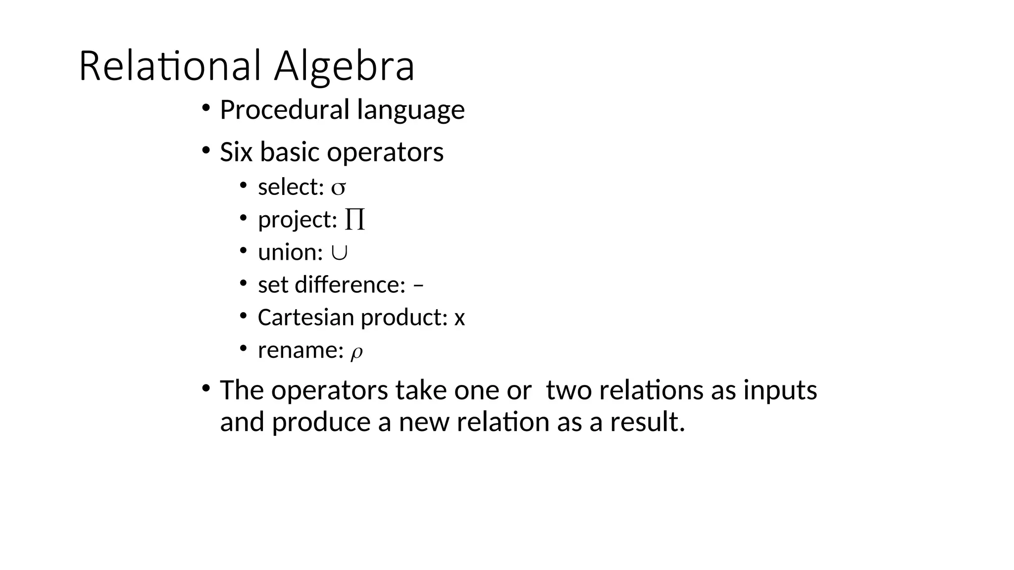 Relational Algebra
• Procedural language
• Six basic operators
• select: 
• project: 
• union: 
• set difference: –
• Cartesian product: x
• rename: 
• The operators take one or two relations as inputs
and produce a new relation as a result.
 