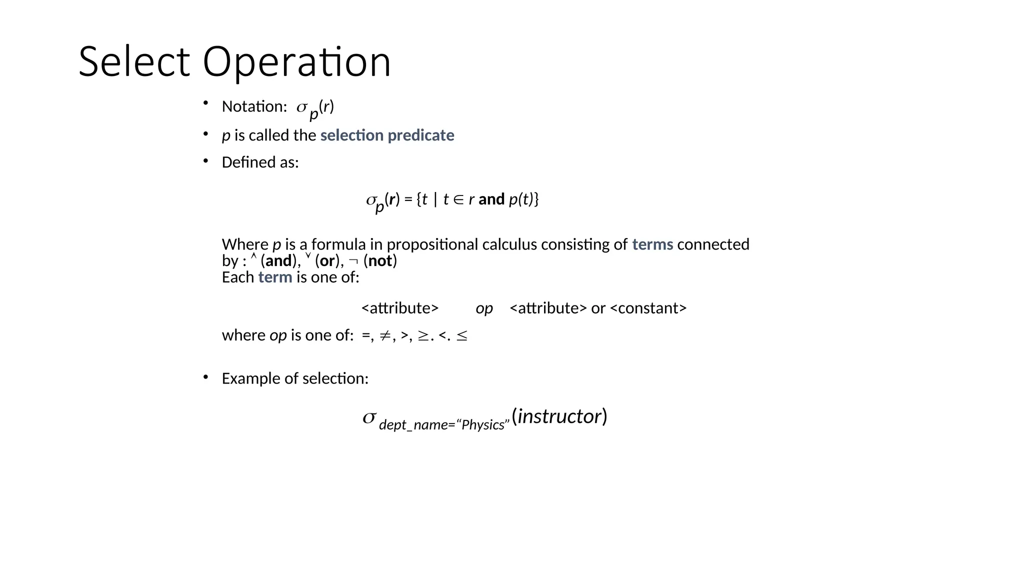 Select Operation
• Notation:  p(r)
• p is called the selection predicate
• Defined as:
p(r) = {t | t  r and p(t)}
Where p is a formula in propositional calculus consisting of terms connected
by :  (and),  (or),  (not)
Each term is one of:
<attribute> op <attribute> or <constant>
where op is one of: =, , >, . <. 
• Example of selection:
 dept_name=“Physics”(instructor)
 
