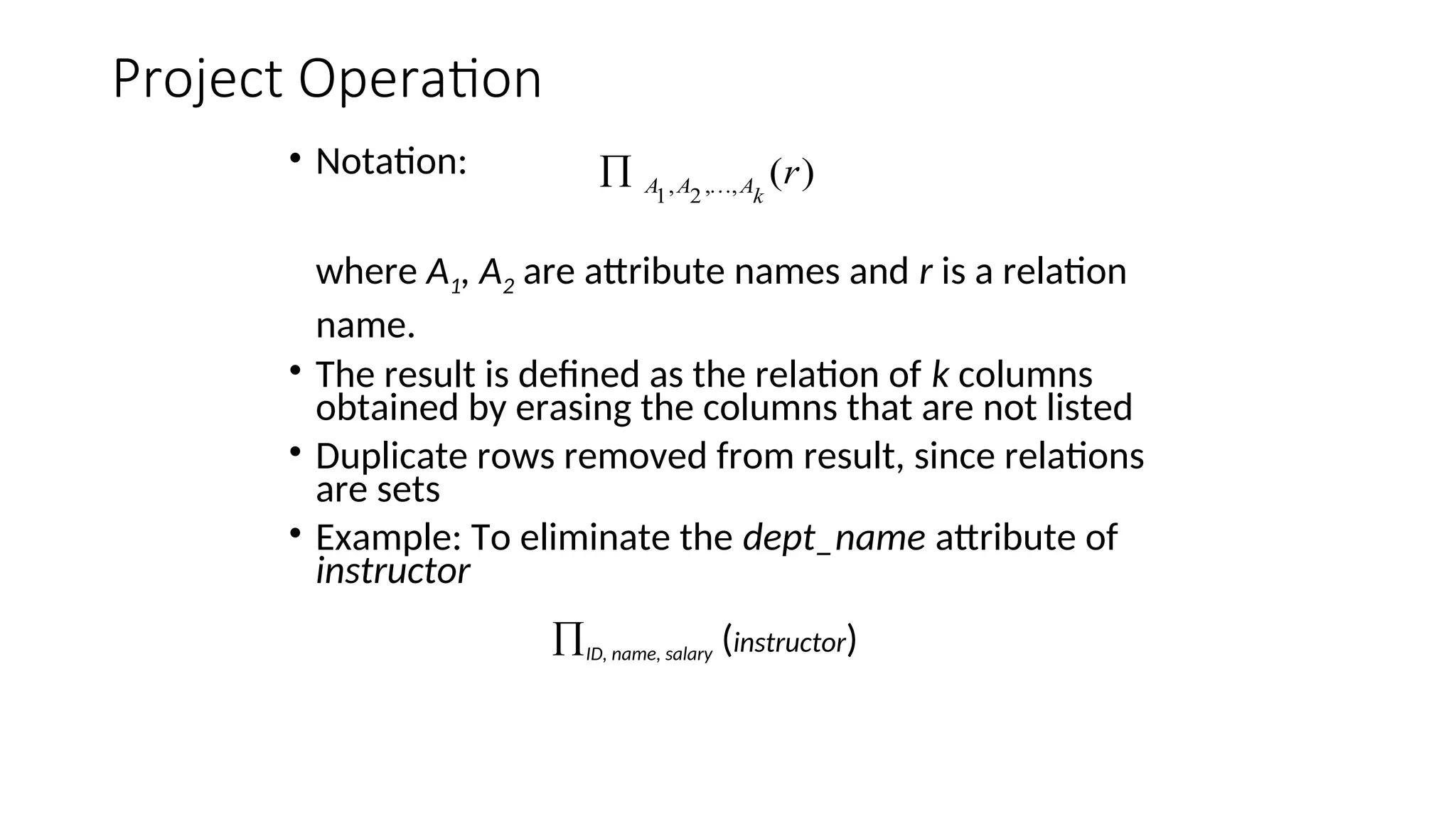 Project Operation
• Notation:
where A1, A2 are attribute names and r is a relation
name.
• The result is defined as the relation of k columns
obtained by erasing the columns that are not listed
• Duplicate rows removed from result, since relations
are sets
• Example: To eliminate the dept_name attribute of
instructor
ID, name, salary (instructor)
)
(
,
,
2
,
1
r
k
A
A
A 

 