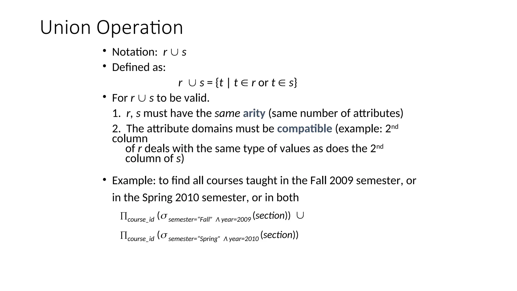 Union Operation
• Notation: r  s
• Defined as:
r  s = {t | t  r or t  s}
• For r  s to be valid.
1. r, s must have the same arity (same number of attributes)
2. The attribute domains must be compatible (example: 2nd
column
of r deals with the same type of values as does the 2nd
column of s)
• Example: to find all courses taught in the Fall 2009 semester, or
in the Spring 2010 semester, or in both
course_id ( semester=“Fall” Λ year=2009 (section)) 
course_id ( semester=“Spring” Λ year=2010 (section))
 