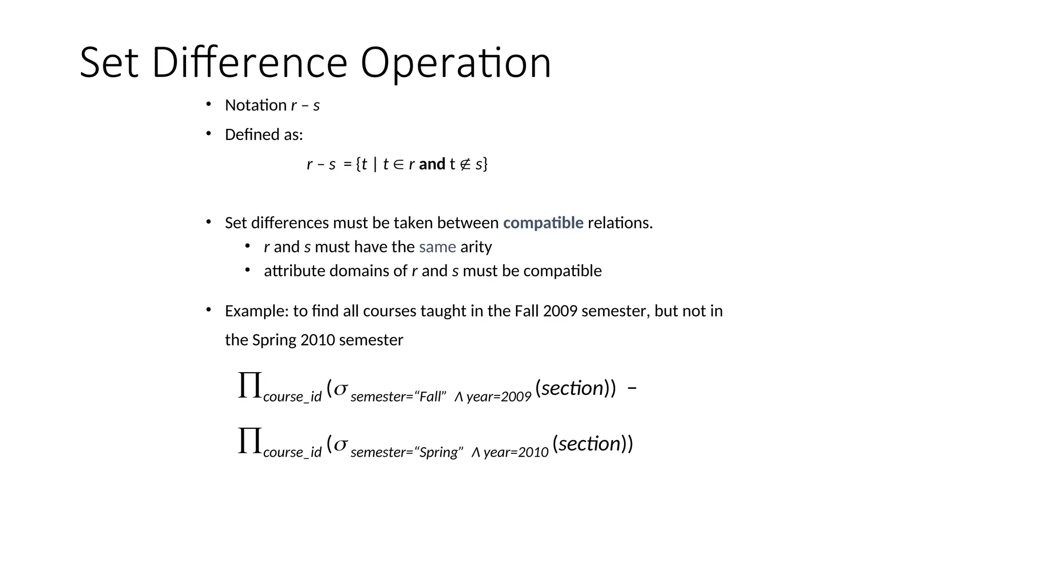 Set Difference Operation
• Notation r – s
• Defined as:
r – s = {t | t  r and t  s}
• Set differences must be taken between compatible relations.
• r and s must have the same arity
• attribute domains of r and s must be compatible
• Example: to find all courses taught in the Fall 2009 semester, but not in
the Spring 2010 semester
course_id ( semester=“Fall” Λ year=2009 (section)) −
course_id ( semester=“Spring” Λ year=2010 (section))
 