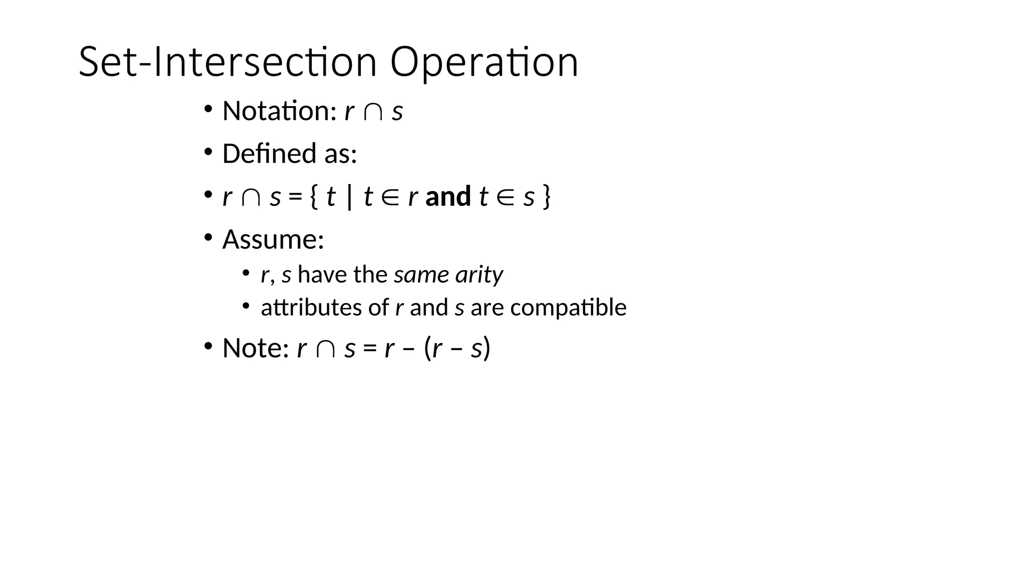 Set-Intersection Operation
• Notation: r  s
• Defined as:
• r  s = { t | t  r and t  s }
• Assume:
• r, s have the same arity
• attributes of r and s are compatible
• Note: r  s = r – (r – s)
 