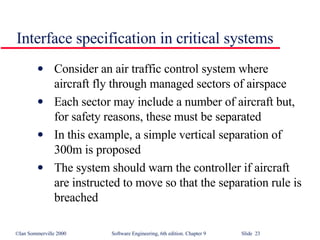 Interface specification in critical systems Consider an air traffic control system where aircraft fly through managed sectors of airspace Each sector may include a number of aircraft but, for safety reasons, these must be separated In this example, a simple vertical separation of 300m is proposed The system should warn the controller if aircraft are instructed to move so that the separation rule is breached 