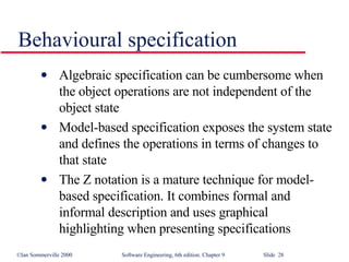 Behavioural specification Algebraic specification can be cumbersome when the object operations are not independent of the object state Model-based specification exposes the system state and defines the operations in terms of changes to that state The Z notation is a mature technique for model-based specification. It combines formal and informal description and uses graphical highlighting when presenting specifications 