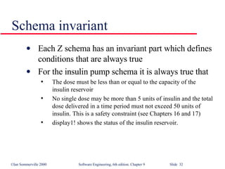 Schema invariant Each Z schema has an invariant part which defines conditions that are always true For the insulin pump schema it is always true that The dose must be less than or equal to the capacity of the insulin reservoir No single dose may be more than 5 units of insulin and the total dose delivered in a time period must not exceed 50 units of insulin. This is a safety constraint (see Chapters 16 and 17) display1! shows the status of the insulin reservoir.  