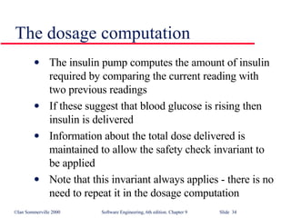 The dosage computation The insulin pump computes the amount of insulin required by comparing the current reading with two previous readings If these suggest that blood glucose is rising then insulin is delivered Information about the total dose delivered is maintained to allow the safety check invariant to be applied Note that this invariant always applies - there is no need to repeat it in the dosage computation 