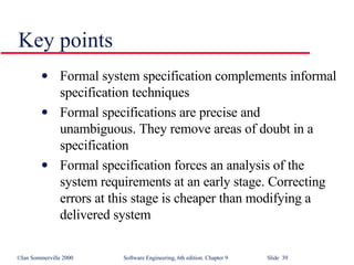 Key points Formal system specification complements informal specification techniques Formal specifications are precise and unambiguous. They remove areas of doubt in a specification Formal specification forces an analysis of the system requirements at an early stage. Correcting errors at this stage is cheaper than modifying a delivered system 
