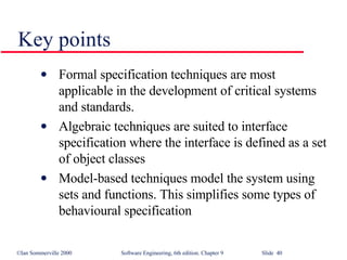 Key points Formal specification techniques are most applicable in the development of critical systems and standards. Algebraic techniques are suited to interface specification where the interface is defined as a set of object classes Model-based techniques model the system using sets and functions. This simplifies some types of behavioural specification 