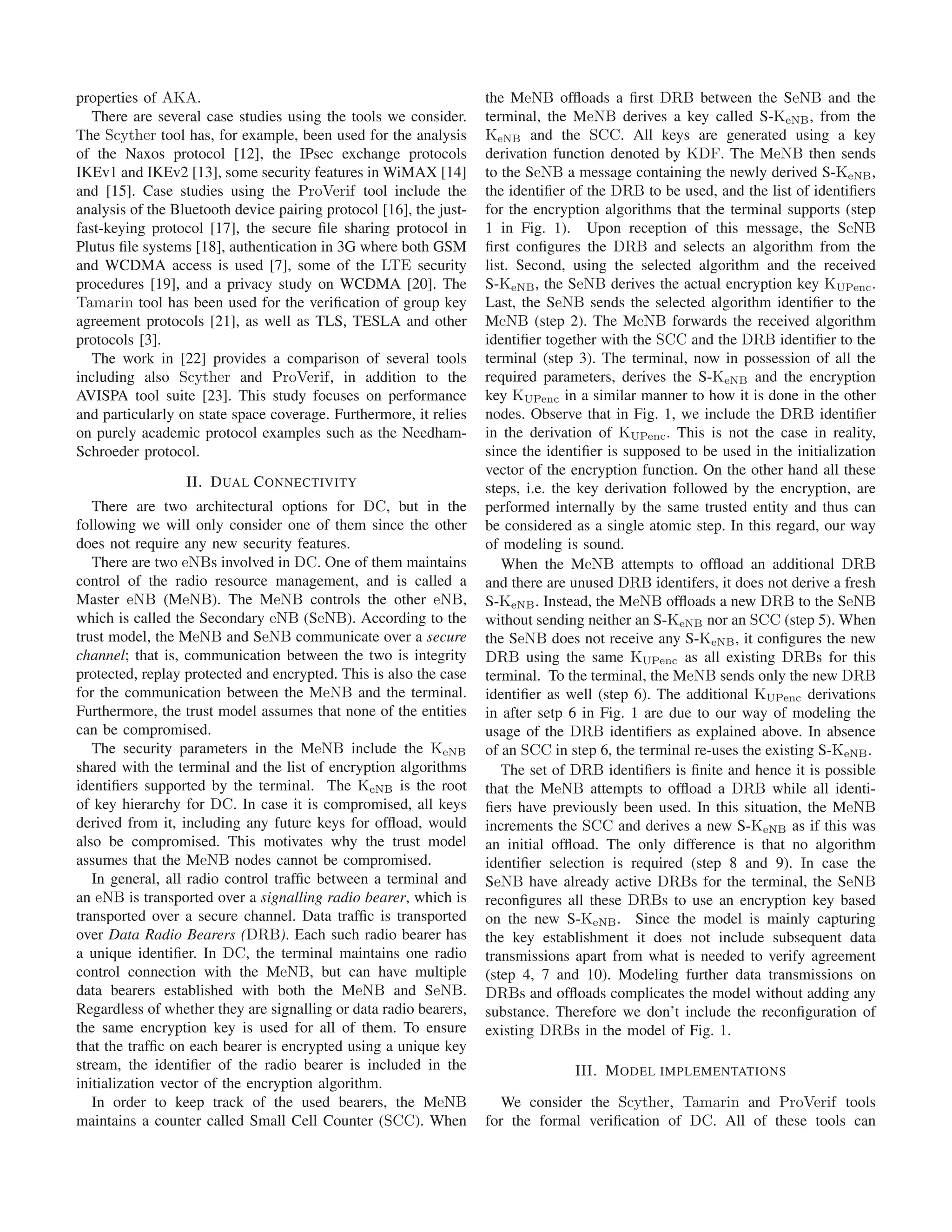 properties of AKA.
There are several case studies using the tools we consider.
The Scyther tool has, for example, been used for the analysis
of the Naxos protocol [12], the IPsec exchange protocols
IKEv1 and IKEv2 [13], some security features in WiMAX [14]
and [15]. Case studies using the ProVerif tool include the
analysis of the Bluetooth device pairing protocol [16], the just-
fast-keying protocol [17], the secure ﬁle sharing protocol in
Plutus ﬁle systems [18], authentication in 3G where both GSM
and WCDMA access is used [7], some of the LTE security
procedures [19], and a privacy study on WCDMA [20]. The
Tamarin tool has been used for the veriﬁcation of group key
agreement protocols [21], as well as TLS, TESLA and other
protocols [3].
The work in [22] provides a comparison of several tools
including also Scyther and ProVerif, in addition to the
AVISPA tool suite [23]. This study focuses on performance
and particularly on state space coverage. Furthermore, it relies
on purely academic protocol examples such as the Needham-
Schroeder protocol.
II. DUAL CONNECTIVITY
There are two architectural options for DC, but in the
following we will only consider one of them since the other
does not require any new security features.
There are two eNBs involved in DC. One of them maintains
control of the radio resource management, and is called a
Master eNB (MeNB). The MeNB controls the other eNB,
which is called the Secondary eNB (SeNB). According to the
trust model, the MeNB and SeNB communicate over a secure
channel; that is, communication between the two is integrity
protected, replay protected and encrypted. This is also the case
for the communication between the MeNB and the terminal.
Furthermore, the trust model assumes that none of the entities
can be compromised.
The security parameters in the MeNB include the KeNB
shared with the terminal and the list of encryption algorithms
identiﬁers supported by the terminal. The KeNB is the root
of key hierarchy for DC. In case it is compromised, all keys
derived from it, including any future keys for ofﬂoad, would
also be compromised. This motivates why the trust model
assumes that the MeNB nodes cannot be compromised.
In general, all radio control trafﬁc between a terminal and
an eNB is transported over a signalling radio bearer, which is
transported over a secure channel. Data trafﬁc is transported
over Data Radio Bearers (DRB). Each such radio bearer has
a unique identiﬁer. In DC, the terminal maintains one radio
control connection with the MeNB, but can have multiple
data bearers established with both the MeNB and SeNB.
Regardless of whether they are signalling or data radio bearers,
the same encryption key is used for all of them. To ensure
that the trafﬁc on each bearer is encrypted using a unique key
stream, the identiﬁer of the radio bearer is included in the
initialization vector of the encryption algorithm.
In order to keep track of the used bearers, the MeNB
maintains a counter called Small Cell Counter (SCC). When
the MeNB ofﬂoads a ﬁrst DRB between the SeNB and the
terminal, the MeNB derives a key called S-KeNB, from the
KeNB and the SCC. All keys are generated using a key
derivation function denoted by KDF. The MeNB then sends
to the SeNB a message containing the newly derived S-KeNB,
the identiﬁer of the DRB to be used, and the list of identiﬁers
for the encryption algorithms that the terminal supports (step
1 in Fig. 1). Upon reception of this message, the SeNB
ﬁrst conﬁgures the DRB and selects an algorithm from the
list. Second, using the selected algorithm and the received
S-KeNB, the SeNB derives the actual encryption key KUPenc.
Last, the SeNB sends the selected algorithm identiﬁer to the
MeNB (step 2). The MeNB forwards the received algorithm
identiﬁer together with the SCC and the DRB identiﬁer to the
terminal (step 3). The terminal, now in possession of all the
required parameters, derives the S-KeNB and the encryption
key KUPenc in a similar manner to how it is done in the other
nodes. Observe that in Fig. 1, we include the DRB identiﬁer
in the derivation of KUPenc. This is not the case in reality,
since the identiﬁer is supposed to be used in the initialization
vector of the encryption function. On the other hand all these
steps, i.e. the key derivation followed by the encryption, are
performed internally by the same trusted entity and thus can
be considered as a single atomic step. In this regard, our way
of modeling is sound.
When the MeNB attempts to ofﬂoad an additional DRB
and there are unused DRB identifers, it does not derive a fresh
S-KeNB. Instead, the MeNB ofﬂoads a new DRB to the SeNB
without sending neither an S-KeNB nor an SCC (step 5). When
the SeNB does not receive any S-KeNB, it conﬁgures the new
DRB using the same KUPenc as all existing DRBs for this
terminal. To the terminal, the MeNB sends only the new DRB
identiﬁer as well (step 6). The additional KUPenc derivations
in after setp 6 in Fig. 1 are due to our way of modeling the
usage of the DRB identiﬁers as explained above. In absence
of an SCC in step 6, the terminal re-uses the existing S-KeNB.
The set of DRB identiﬁers is ﬁnite and hence it is possible
that the MeNB attempts to ofﬂoad a DRB while all identi-
ﬁers have previously been used. In this situation, the MeNB
increments the SCC and derives a new S-KeNB as if this was
an initial ofﬂoad. The only difference is that no algorithm
identiﬁer selection is required (step 8 and 9). In case the
SeNB have already active DRBs for the terminal, the SeNB
reconﬁgures all these DRBs to use an encryption key based
on the new S-KeNB. Since the model is mainly capturing
the key establishment it does not include subsequent data
transmissions apart from what is needed to verify agreement
(step 4, 7 and 10). Modeling further data transmissions on
DRBs and ofﬂoads complicates the model without adding any
substance. Therefore we don’t include the reconﬁguration of
existing DRBs in the model of Fig. 1.
III. MODEL IMPLEMENTATIONS
We consider the Scyther, Tamarin and ProVerif tools
for the formal veriﬁcation of DC. All of these tools can
 