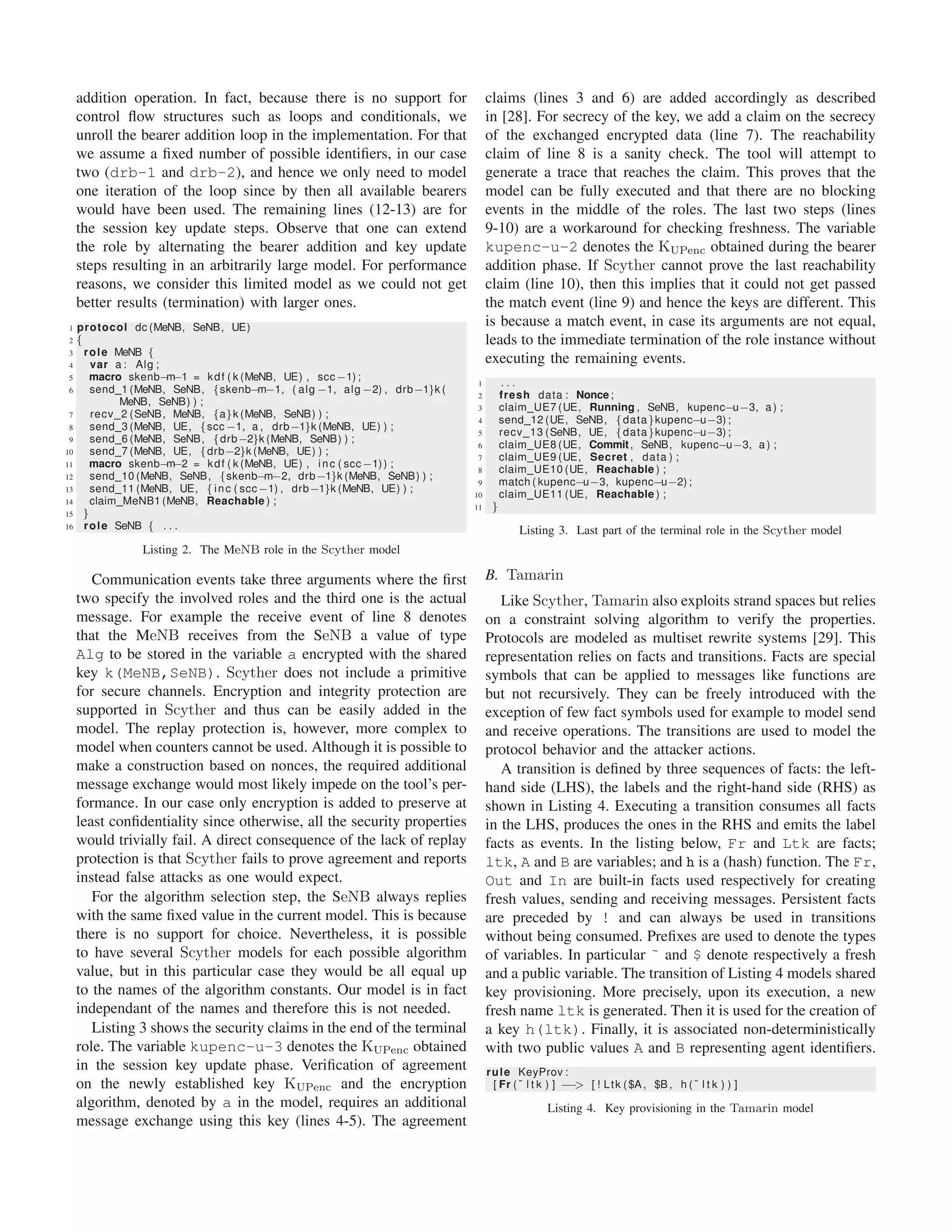 addition operation. In fact, because there is no support for
control ﬂow structures such as loops and conditionals, we
unroll the bearer addition loop in the implementation. For that
we assume a ﬁxed number of possible identiﬁers, in our case
two (drb-1 and drb-2), and hence we only need to model
one iteration of the loop since by then all available bearers
would have been used. The remaining lines (12-13) are for
the session key update steps. Observe that one can extend
the role by alternating the bearer addition and key update
steps resulting in an arbitrarily large model. For performance
reasons, we consider this limited model as we could not get
better results (termination) with larger ones.
1 protocol dc (MeNB, SeNB, UE)
2 {
3 role MeNB {
4 var a : Alg ;
5 macro skenb−m−1 = kdf ( k (MeNB, UE) , scc−1) ;
6 send 1 (MeNB, SeNB, {skenb−m−1, ( alg −1, alg −2) , drb−1}k (
MeNB, SeNB) ) ;
7 recv 2 (SeNB, MeNB, {a}k (MeNB, SeNB) ) ;
8 send 3 (MeNB, UE, {scc−1, a , drb−1}k (MeNB, UE) ) ;
9 send 6 (MeNB, SeNB, {drb−2}k (MeNB, SeNB) ) ;
10 send 7 (MeNB, UE, {drb−2}k (MeNB, UE) ) ;
11 macro skenb−m−2 = kdf ( k (MeNB, UE) , inc ( scc−1)) ;
12 send 10 (MeNB, SeNB, {skenb−m−2, drb−1}k (MeNB, SeNB) ) ;
13 send 11 (MeNB, UE, {inc ( scc−1) , drb−1}k (MeNB, UE) ) ;
14 claim MeNB1 (MeNB, Reachable ) ;
15 }
16 role SeNB { . . .
Listing 2. The MeNB role in the Scyther model
Communication events take three arguments where the ﬁrst
two specify the involved roles and the third one is the actual
message. For example the receive event of line 8 denotes
that the MeNB receives from the SeNB a value of type
Alg to be stored in the variable a encrypted with the shared
key k(MeNB,SeNB). Scyther does not include a primitive
for secure channels. Encryption and integrity protection are
supported in Scyther and thus can be easily added in the
model. The replay protection is, however, more complex to
model when counters cannot be used. Although it is possible to
make a construction based on nonces, the required additional
message exchange would most likely impede on the tool’s per-
formance. In our case only encryption is added to preserve at
least conﬁdentiality since otherwise, all the security properties
would trivially fail. A direct consequence of the lack of replay
protection is that Scyther fails to prove agreement and reports
instead false attacks as one would expect.
For the algorithm selection step, the SeNB always replies
with the same ﬁxed value in the current model. This is because
there is no support for choice. Nevertheless, it is possible
to have several Scyther models for each possible algorithm
value, but in this particular case they would be all equal up
to the names of the algorithm constants. Our model is in fact
independant of the names and therefore this is not needed.
Listing 3 shows the security claims in the end of the terminal
role. The variable kupenc-u-3 denotes the KUPenc obtained
in the session key update phase. Veriﬁcation of agreement
on the newly established key KUPenc and the encryption
algorithm, denoted by a in the model, requires an additional
message exchange using this key (lines 4-5). The agreement
claims (lines 3 and 6) are added accordingly as described
in [28]. For secrecy of the key, we add a claim on the secrecy
of the exchanged encrypted data (line 7). The reachability
claim of line 8 is a sanity check. The tool will attempt to
generate a trace that reaches the claim. This proves that the
model can be fully executed and that there are no blocking
events in the middle of the roles. The last two steps (lines
9-10) are a workaround for checking freshness. The variable
kupenc-u-2 denotes the KUPenc obtained during the bearer
addition phase. If Scyther cannot prove the last reachability
claim (line 10), then this implies that it could not get passed
the match event (line 9) and hence the keys are different. This
is because a match event, in case its arguments are not equal,
leads to the immediate termination of the role instance without
executing the remaining events.
1 . . .
2 fresh data : Nonce ;
3 claim UE7 (UE, Running , SeNB, kupenc−u−3, a ) ;
4 send 12 (UE, SeNB, {data}kupenc−u−3) ;
5 recv 13 (SeNB, UE, {data}kupenc−u−3) ;
6 claim UE8 (UE, Commit, SeNB, kupenc−u−3, a ) ;
7 claim UE9 (UE, Secret , data ) ;
8 claim UE10 (UE, Reachable ) ;
9 match ( kupenc−u−3, kupenc−u−2) ;
10 claim UE11 (UE, Reachable ) ;
11 }
Listing 3. Last part of the terminal role in the Scyther model
B. Tamarin
Like Scyther, Tamarin also exploits strand spaces but relies
on a constraint solving algorithm to verify the properties.
Protocols are modeled as multiset rewrite systems [29]. This
representation relies on facts and transitions. Facts are special
symbols that can be applied to messages like functions are
but not recursively. They can be freely introduced with the
exception of few fact symbols used for example to model send
and receive operations. The transitions are used to model the
protocol behavior and the attacker actions.
A transition is deﬁned by three sequences of facts: the left-
hand side (LHS), the labels and the right-hand side (RHS) as
shown in Listing 4. Executing a transition consumes all facts
in the LHS, produces the ones in the RHS and emits the label
facts as events. In the listing below, Fr and Ltk are facts;
ltk, A and B are variables; and h is a (hash) function. The Fr,
Out and In are built-in facts used respectively for creating
fresh values, sending and receiving messages. Persistent facts
are preceded by ! and can always be used in transitions
without being consumed. Preﬁxes are used to denote the types
of variables. In particular ˜ and $ denote respectively a fresh
and a public variable. The transition of Listing 4 models shared
key provisioning. More precisely, upon its execution, a new
fresh name ltk is generated. Then it is used for the creation of
a key h(ltk). Finally, it is associated non-deterministically
with two public values A and B representing agent identiﬁers.
rule KeyProv :
[ Fr ( ˜ l t k ) ] −−> [ ! Ltk ($A, $B, h ( ˜ l t k ) ) ]
Listing 4. Key provisioning in the Tamarin model
 