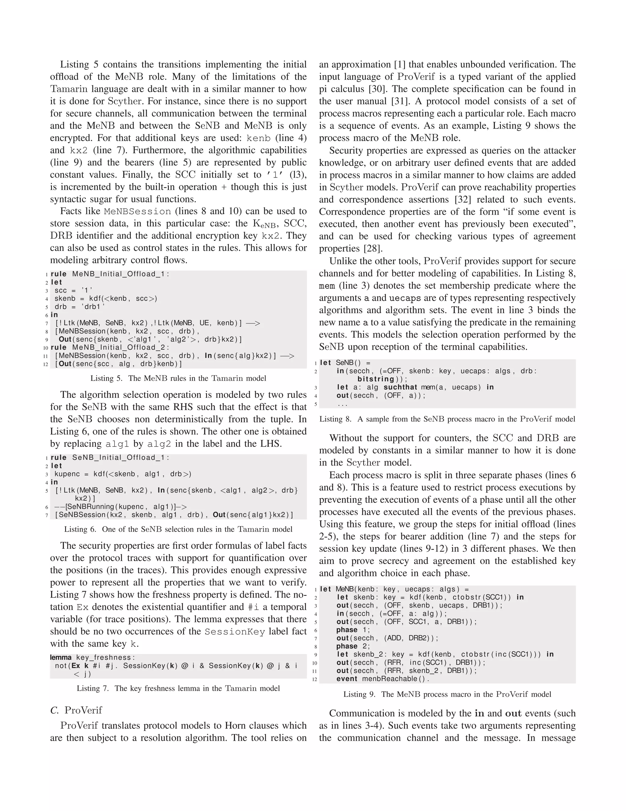 Listing 5 contains the transitions implementing the initial
ofﬂoad of the MeNB role. Many of the limitations of the
Tamarin language are dealt with in a similar manner to how
it is done for Scyther. For instance, since there is no support
for secure channels, all communication between the terminal
and the MeNB and between the SeNB and MeNB is only
encrypted. For that additional keys are used: kenb (line 4)
and kx2 (line 7). Furthermore, the algorithmic capabilities
(line 9) and the bearers (line 5) are represented by public
constant values. Finally, the SCC initially set to ’1’ (l3),
is incremented by the built-in operation + though this is just
syntactic sugar for usual functions.
Facts like MeNBSession (lines 8 and 10) can be used to
store session data, in this particular case: the KeNB, SCC,
DRB identiﬁer and the additional encryption key kx2. They
can also be used as control states in the rules. This allows for
modeling arbitrary control ﬂows.
1 rule MeNB Initial Offload 1 :
2 l e t
3 scc = ’1 ’
4 skenb = kdf(<kenb , scc>)
5 drb = ’ drb1 ’
6 in
7 [ ! Ltk (MeNB, SeNB, kx2 ) , ! Ltk (MeNB, UE, kenb ) ] −−>
8 [ MeNBSession ( kenb , kx2 , scc , drb ) ,
9 Out ( senc{skenb , <’alg1 ’ , ’ alg2 ’>, drb}kx2 ) ]
10 rule MeNB Initial Offload 2 :
11 [ MeNBSession ( kenb , kx2 , scc , drb ) , In ( senc{alg}kx2 ) ] −−>
12 [ Out ( senc{scc , alg , drb}kenb ) ]
Listing 5. The MeNB rules in the Tamarin model
The algorithm selection operation is modeled by two rules
for the SeNB with the same RHS such that the effect is that
the SeNB chooses non deterministically from the tuple. In
Listing 6, one of the rules is shown. The other one is obtained
by replacing alg1 by alg2 in the label and the LHS.
1 rule SeNB Initial Offload 1 :
2 l e t
3 kupenc = kdf(<skenb , alg1 , drb>)
4 in
5 [ ! Ltk (MeNB, SeNB, kx2 ) , In ( senc{skenb , <alg1 , alg2 >, drb}
kx2 ) ]
6 −−[SeNBRunning ( kupenc , alg1 )]−>
7 [ SeNBSession ( kx2 , skenb , alg1 , drb ) , Out ( senc{alg1}kx2 ) ]
Listing 6. One of the SeNB selection rules in the Tamarin model
The security properties are ﬁrst order formulas of label facts
over the protocol traces with support for quantiﬁcation over
the positions (in the traces). This provides enough expressive
power to represent all the properties that we want to verify.
Listing 7 shows how the freshness property is deﬁned. The no-
tation Ex denotes the existential quantiﬁer and #i a temporal
variable (for trace positions). The lemma expresses that there
should be no two occurrences of the SessionKey label fact
with the same key k.
lemma key freshness :
not (Ex k # i # j . SessionKey ( k ) @ i & SessionKey ( k ) @ j & i
< j )
Listing 7. The key freshness lemma in the Tamarin model
C. ProVerif
ProVerif translates protocol models to Horn clauses which
are then subject to a resolution algorithm. The tool relies on
an approximation [1] that enables unbounded veriﬁcation. The
input language of ProVerif is a typed variant of the applied
pi calculus [30]. The complete speciﬁcation can be found in
the user manual [31]. A protocol model consists of a set of
process macros representing each a particular role. Each macro
is a sequence of events. As an example, Listing 9 shows the
process macro of the MeNB role.
Security properties are expressed as queries on the attacker
knowledge, or on arbitrary user deﬁned events that are added
in process macros in a similar manner to how claims are added
in Scyther models. ProVerif can prove reachability properties
and correspondence assertions [32] related to such events.
Correspondence properties are of the form “if some event is
executed, then another event has previously been executed”,
and can be used for checking various types of agreement
properties [28].
Unlike the other tools, ProVerif provides support for secure
channels and for better modeling of capabilities. In Listing 8,
mem (line 3) denotes the set membership predicate where the
arguments a and uecaps are of types representing respectively
algorithms and algorithm sets. The event in line 3 binds the
new name a to a value satisfying the predicate in the remaining
events. This models the selection operation performed by the
SeNB upon reception of the terminal capabilities.
1 l e t SeNB( ) =
2 in ( secch , (=OFF, skenb : key , uecaps : algs , drb :
bitstring ) ) ;
3 l e t a : alg suchthat mem(a , uecaps ) in
4 out ( secch , (OFF, a ) ) ;
5 . . .
Listing 8. A sample from the SeNB process macro in the ProVerif model
Without the support for counters, the SCC and DRB are
modeled by constants in a similar manner to how it is done
in the Scyther model.
Each process macro is split in three separate phases (lines 6
and 8). This is a feature used to restrict process executions by
preventing the execution of events of a phase until all the other
processes have executed all the events of the previous phases.
Using this feature, we group the steps for initial ofﬂoad (lines
2-5), the steps for bearer addition (line 7) and the steps for
session key update (lines 9-12) in 3 different phases. We then
aim to prove secrecy and agreement on the established key
and algorithm choice in each phase.
1 l e t MeNB( kenb : key , uecaps : algs ) =
2 l e t skenb : key = kdf ( kenb , ctobstr (SCC1) ) in
3 out ( secch , (OFF, skenb , uecaps , DRB1) ) ;
4 in ( secch , (=OFF, a : alg ) ) ;
5 out ( secch , (OFF, SCC1, a , DRB1) ) ;
6 phase 1;
7 out ( secch , (ADD, DRB2) ) ;
8 phase 2;
9 l e t skenb 2 : key = kdf ( kenb , ctobstr ( inc (SCC1) ) ) in
10 out ( secch , (RFR, inc (SCC1) , DRB1) ) ;
11 out ( secch , (RFR, skenb 2 , DRB1) ) ;
12 event menbReachable ( ) .
Listing 9. The MeNB process macro in the ProVerif model
Communication is modeled by the in and out events (such
as in lines 3-4). Such events take two arguments representing
the communication channel and the message. In message
 