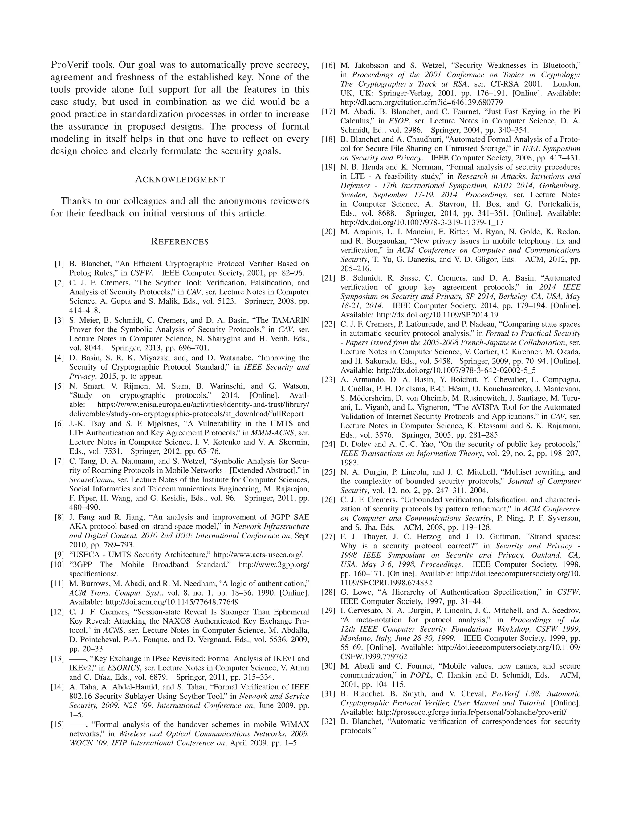 ProVerif tools. Our goal was to automatically prove secrecy,
agreement and freshness of the established key. None of the
tools provide alone full support for all the features in this
case study, but used in combination as we did would be a
good practice in standardization processes in order to increase
the assurance in proposed designs. The process of formal
modeling in itself helps in that one have to reﬂect on every
design choice and clearly formulate the security goals.
ACKNOWLEDGMENT
Thanks to our colleagues and all the anonymous reviewers
for their feedback on initial versions of this article.
REFERENCES
[1] B. Blanchet, “An Efﬁcient Cryptographic Protocol Veriﬁer Based on
Prolog Rules,” in CSFW. IEEE Computer Society, 2001, pp. 82–96.
[2] C. J. F. Cremers, “The Scyther Tool: Veriﬁcation, Falsiﬁcation, and
Analysis of Security Protocols,” in CAV, ser. Lecture Notes in Computer
Science, A. Gupta and S. Malik, Eds., vol. 5123. Springer, 2008, pp.
414–418.
[3] S. Meier, B. Schmidt, C. Cremers, and D. A. Basin, “The TAMARIN
Prover for the Symbolic Analysis of Security Protocols,” in CAV, ser.
Lecture Notes in Computer Science, N. Sharygina and H. Veith, Eds.,
vol. 8044. Springer, 2013, pp. 696–701.
[4] D. Basin, S. R. K. Miyazaki and, and D. Watanabe, “Improving the
Security of Cryptographic Protocol Standard,” in IEEE Security and
Privacy, 2015, p. to appear.
[5] N. Smart, V. Rijmen, M. Stam, B. Warinschi, and G. Watson,
“Study on cryptographic protocols,” 2014. [Online]. Avail-
able: https://www.enisa.europa.eu/activities/identity-and-trust/library/
deliverables/study-on-cryptographic-protocols/at download/fullReport
[6] J.-K. Tsay and S. F. Mjølsnes, “A Vulnerability in the UMTS and
LTE Authentication and Key Agreement Protocols,” in MMM-ACNS, ser.
Lecture Notes in Computer Science, I. V. Kotenko and V. A. Skormin,
Eds., vol. 7531. Springer, 2012, pp. 65–76.
[7] C. Tang, D. A. Naumann, and S. Wetzel, “Symbolic Analysis for Secu-
rity of Roaming Protocols in Mobile Networks - [Extended Abstract],” in
SecureComm, ser. Lecture Notes of the Institute for Computer Sciences,
Social Informatics and Telecommunications Engineering, M. Rajarajan,
F. Piper, H. Wang, and G. Kesidis, Eds., vol. 96. Springer, 2011, pp.
480–490.
[8] J. Fang and R. Jiang, “An analysis and improvement of 3GPP SAE
AKA protocol based on strand space model,” in Network Infrastructure
and Digital Content, 2010 2nd IEEE International Conference on, Sept
2010, pp. 789–793.
[9] “USECA - UMTS Security Architecture,” http://www.acts-useca.org/.
[10] “3GPP The Mobile Broadband Standard,” http://www.3gpp.org/
speciﬁcations/.
[11] M. Burrows, M. Abadi, and R. M. Needham, “A logic of authentication,”
ACM Trans. Comput. Syst., vol. 8, no. 1, pp. 18–36, 1990. [Online].
Available: http://doi.acm.org/10.1145/77648.77649
[12] C. J. F. Cremers, “Session-state Reveal Is Stronger Than Ephemeral
Key Reveal: Attacking the NAXOS Authenticated Key Exchange Pro-
tocol,” in ACNS, ser. Lecture Notes in Computer Science, M. Abdalla,
D. Pointcheval, P.-A. Fouque, and D. Vergnaud, Eds., vol. 5536, 2009,
pp. 20–33.
[13] ——, “Key Exchange in IPsec Revisited: Formal Analysis of IKEv1 and
IKEv2,” in ESORICS, ser. Lecture Notes in Computer Science, V. Atluri
and C. D´ıaz, Eds., vol. 6879. Springer, 2011, pp. 315–334.
[14] A. Taha, A. Abdel-Hamid, and S. Tahar, “Formal Veriﬁcation of IEEE
802.16 Security Sublayer Using Scyther Tool,” in Network and Service
Security, 2009. N2S ’09. International Conference on, June 2009, pp.
1–5.
[15] ——, “Formal analysis of the handover schemes in mobile WiMAX
networks,” in Wireless and Optical Communications Networks, 2009.
WOCN ’09. IFIP International Conference on, April 2009, pp. 1–5.
[16] M. Jakobsson and S. Wetzel, “Security Weaknesses in Bluetooth,”
in Proceedings of the 2001 Conference on Topics in Cryptology:
The Cryptographer’s Track at RSA, ser. CT-RSA 2001. London,
UK, UK: Springer-Verlag, 2001, pp. 176–191. [Online]. Available:
http://dl.acm.org/citation.cfm?id=646139.680779
[17] M. Abadi, B. Blanchet, and C. Fournet, “Just Fast Keying in the Pi
Calculus,” in ESOP, ser. Lecture Notes in Computer Science, D. A.
Schmidt, Ed., vol. 2986. Springer, 2004, pp. 340–354.
[18] B. Blanchet and A. Chaudhuri, “Automated Formal Analysis of a Proto-
col for Secure File Sharing on Untrusted Storage,” in IEEE Symposium
on Security and Privacy. IEEE Computer Society, 2008, pp. 417–431.
[19] N. B. Henda and K. Norrman, “Formal analysis of security procedures
in LTE - A feasibility study,” in Research in Attacks, Intrusions and
Defenses - 17th International Symposium, RAID 2014, Gothenburg,
Sweden, September 17-19, 2014. Proceedings, ser. Lecture Notes
in Computer Science, A. Stavrou, H. Bos, and G. Portokalidis,
Eds., vol. 8688. Springer, 2014, pp. 341–361. [Online]. Available:
http://dx.doi.org/10.1007/978-3-319-11379-1 17
[20] M. Arapinis, L. I. Mancini, E. Ritter, M. Ryan, N. Golde, K. Redon,
and R. Borgaonkar, “New privacy issues in mobile telephony: ﬁx and
veriﬁcation,” in ACM Conference on Computer and Communications
Security, T. Yu, G. Danezis, and V. D. Gligor, Eds. ACM, 2012, pp.
205–216.
[21] B. Schmidt, R. Sasse, C. Cremers, and D. A. Basin, “Automated
veriﬁcation of group key agreement protocols,” in 2014 IEEE
Symposium on Security and Privacy, SP 2014, Berkeley, CA, USA, May
18-21, 2014. IEEE Computer Society, 2014, pp. 179–194. [Online].
Available: http://dx.doi.org/10.1109/SP.2014.19
[22] C. J. F. Cremers, P. Lafourcade, and P. Nadeau, “Comparing state spaces
in automatic security protocol analysis,” in Formal to Practical Security
- Papers Issued from the 2005-2008 French-Japanese Collaboration, ser.
Lecture Notes in Computer Science, V. Cortier, C. Kirchner, M. Okada,
and H. Sakurada, Eds., vol. 5458. Springer, 2009, pp. 70–94. [Online].
Available: http://dx.doi.org/10.1007/978-3-642-02002-5 5
[23] A. Armando, D. A. Basin, Y. Boichut, Y. Chevalier, L. Compagna,
J. Cu´ellar, P. H. Drielsma, P.-C. H´eam, O. Kouchnarenko, J. Mantovani,
S. M¨odersheim, D. von Oheimb, M. Rusinowitch, J. Santiago, M. Turu-
ani, L. Vigan`o, and L. Vigneron, “The AVISPA Tool for the Automated
Validation of Internet Security Protocols and Applications,” in CAV, ser.
Lecture Notes in Computer Science, K. Etessami and S. K. Rajamani,
Eds., vol. 3576. Springer, 2005, pp. 281–285.
[24] D. Dolev and A. C.-C. Yao, “On the security of public key protocols,”
IEEE Transactions on Information Theory, vol. 29, no. 2, pp. 198–207,
1983.
[25] N. A. Durgin, P. Lincoln, and J. C. Mitchell, “Multiset rewriting and
the complexity of bounded security protocols,” Journal of Computer
Security, vol. 12, no. 2, pp. 247–311, 2004.
[26] C. J. F. Cremers, “Unbounded veriﬁcation, falsiﬁcation, and characteri-
zation of security protocols by pattern reﬁnement,” in ACM Conference
on Computer and Communications Security, P. Ning, P. F. Syverson,
and S. Jha, Eds. ACM, 2008, pp. 119–128.
[27] F. J. Thayer, J. C. Herzog, and J. D. Guttman, “Strand spaces:
Why is a security protocol correct?” in Security and Privacy -
1998 IEEE Symposium on Security and Privacy, Oakland, CA,
USA, May 3-6, 1998, Proceedings. IEEE Computer Society, 1998,
pp. 160–171. [Online]. Available: http://doi.ieeecomputersociety.org/10.
1109/SECPRI.1998.674832
[28] G. Lowe, “A Hierarchy of Authentication Speciﬁcation,” in CSFW.
IEEE Computer Society, 1997, pp. 31–44.
[29] I. Cervesato, N. A. Durgin, P. Lincoln, J. C. Mitchell, and A. Scedrov,
“A meta-notation for protocol analysis,” in Proceedings of the
12th IEEE Computer Security Foundations Workshop, CSFW 1999,
Mordano, Italy, June 28-30, 1999. IEEE Computer Society, 1999, pp.
55–69. [Online]. Available: http://doi.ieeecomputersociety.org/10.1109/
CSFW.1999.779762
[30] M. Abadi and C. Fournet, “Mobile values, new names, and secure
communication,” in POPL, C. Hankin and D. Schmidt, Eds. ACM,
2001, pp. 104–115.
[31] B. Blanchet, B. Smyth, and V. Cheval, ProVerif 1.88: Automatic
Cryptographic Protocol Veriﬁer, User Manual and Tutorial. [Online].
Available: http://prosecco.gforge.inria.fr/personal/bblanche/proverif/
[32] B. Blanchet, “Automatic veriﬁcation of correspondences for security
protocols.”
 
