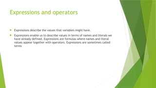 Expressions and operators
 Expressions describe the values that variables might have.
 Expressions enable us to describe values in terms of names and literals we
have already defined. Expressions are formulas where names and literal
values appear together with operators. Expressions are sometimes called
terms
 