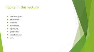 Topics in this lecture
 Sets and types,
 declarations,
 variables,
 expressions,
 operators,
 predicates,
 equations and
 laws.
 