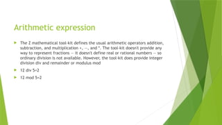 Arithmetic expression
 The Z mathematical tool-kit defines the usual arithmetic operators addition,
subtraction, and multiplication +, —, and *. The tool-kit doesn't provide any
way to represent fractions — it doesn't define real or rational numbers — so
ordinary division is not available. However, the tool-kit does provide integer
division div and remainder or modulus mod
 12 div 5=2
 12 mod 5=2
 