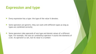 Expression and type
 Every expression has a type: the type of the value it denotes.
 Some operators are generic; they can work with different types as long as
types are combined correctly
 Some operators take operands of one type and denote values of a different
type. For example, the size (or cardinality) operator # counts the elements of
a set. Its operand is a set, but its value is a number:
 