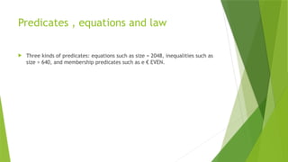 Predicates , equations and law
 Three kinds of predicates: equations such as size = 2048, inequalities such as
size > 640, and membership predicates such as e € EVEN.
 