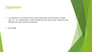 Equations-
 An equation is a predicate where two expressions are joined by an equal
sign: e1 = e2. means that e1 and e2 both have the same value. Equations are
perhaps the most common predicates
 Size=2048
 
