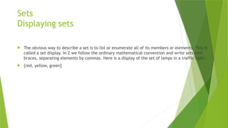 Sets
Displaying sets
 The obvious way to describe a set is to list or enumerate all of its members or elements. This is
called a set display. In Z we follow the ordinary mathematical convention and write sets with
braces, separating elements by commas. Here is a display of the set of lamps in a traffic light:
 {red, yellow, green]
 