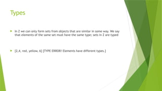 Types
 In Z we can only form sets from objects that are similar in some way. We say
that elements of the same set must have the same type; sets in Z are typed
 {2,4, red, yellow, 6} [TYPE ERROR! Elements have different types.]
 