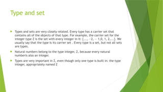 Type and set
 Types and sets are very closely related. Every type has a carrier set that
contains all of the objects of that type. For example, the carrier set for the
integer type Z is the set with every integer in it: {..., —2, — 1,0, 1, 2,...}. We
usually say that the type is its carrier set . Every type is a set, but not all sets
are types.
 Natural numbers belong to the type integer, Z, because every natural
numberis also an integer.
 Types are very important in Z, even though only one type is built in: the type
integer, appropriately named Z
 