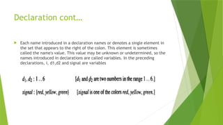 Declaration cont…
 Each name introduced in a declaration names or denotes a single element in
the set that appears to the right of the colon. This element is sometimes
called the name's value. This value may be unknown or undetermined, so the
names introduced in declarations are called variables. In the preceding
declarations, i, d1,d2 and signal are variables
 
