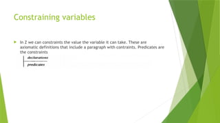 Constraining variables
 In Z we can constraints the value the variable it can take. These are
axiomatic definitions that include a paragraph with contraints. Predicates are
the constraints
 
