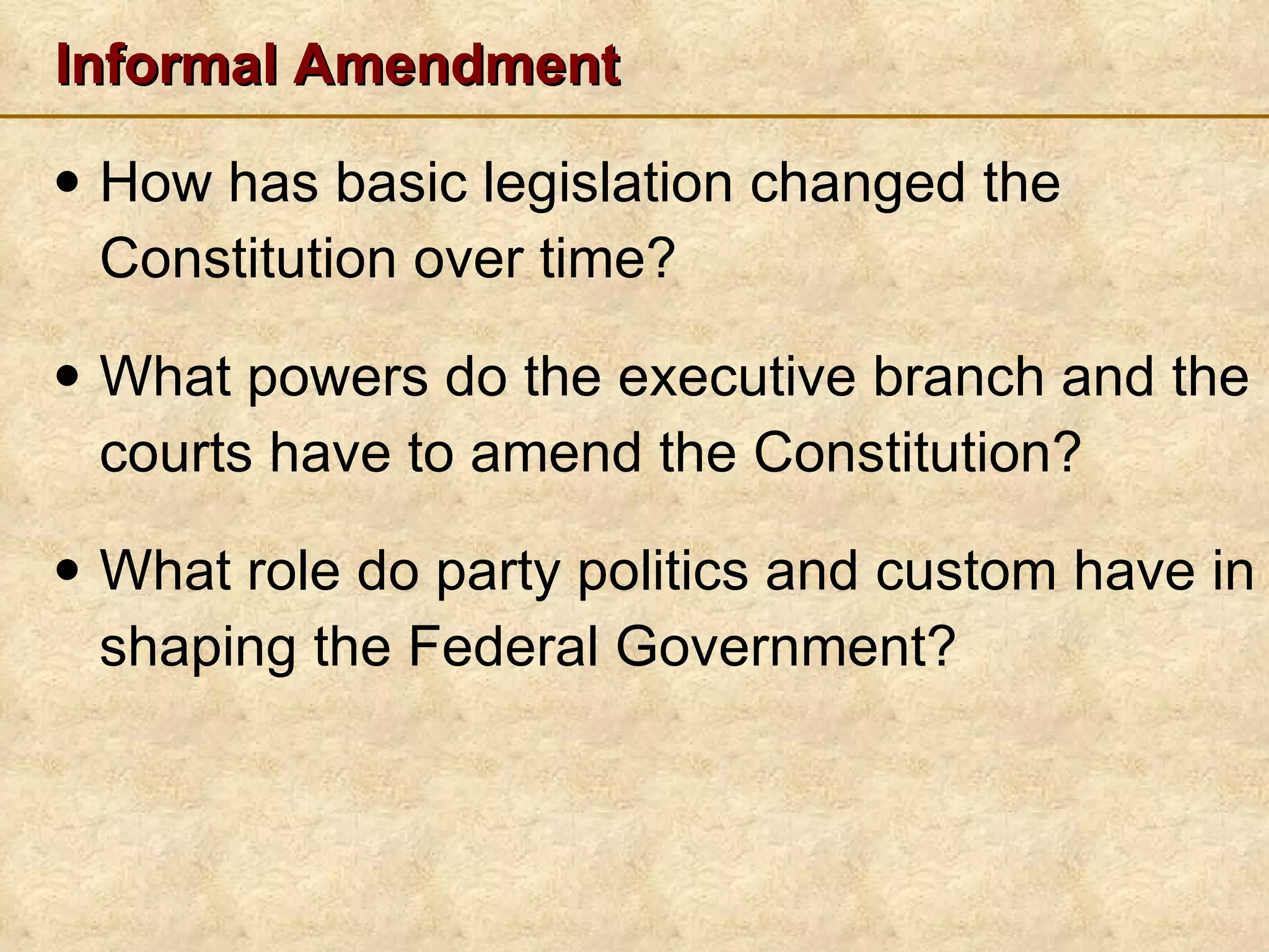 Informal Amendment How has basic legislation changed the Constitution over time? What powers do the executive branch and the courts have to amend the Constitution? What role do party politics and custom have in shaping the Federal Government? 