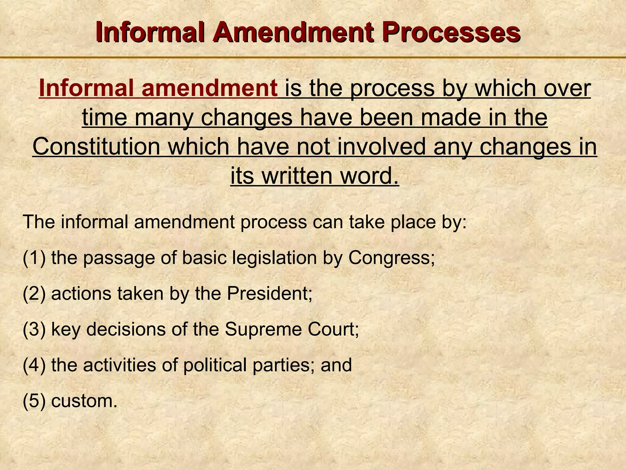 Informal Amendment Processes The informal amendment process can take place by: (1) the passage of basic legislation by Congress; (2) actions taken by the President; (3) key decisions of the Supreme Court; (4) the activities of political parties; and (5) custom. Informal amendment  is the process by which over time many changes have been made in the Constitution which have not involved any changes in its written word. 